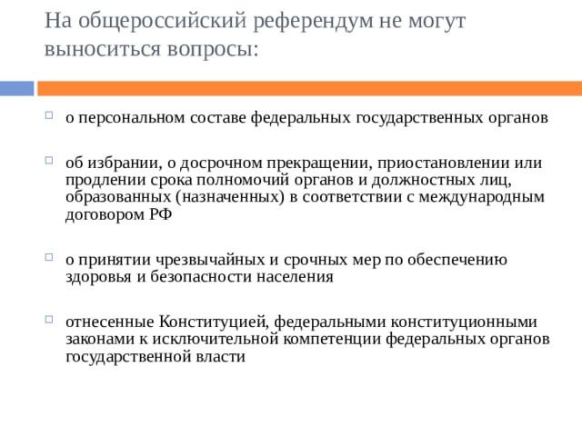 На общероссийский референдум не могут выноситься вопросы:   о персональном составе федеральных государственных органов  об избрании, о досрочном прекращении, приостановлении или продлении срока полномочий органов и должностных лиц, образованных (назначенных) в соответствии с международным договором РФ  о принятии чрезвычайных и срочных мер по обеспечению здоровья и безопасности населения  отнесенные Конституцией, федеральными конституционными законами к исключительной компетенции федеральных органов государственной власти 