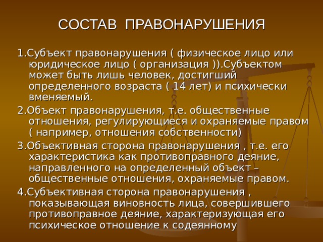 СОСТАВ ПРАВОНАРУШЕНИЯ 1.Субъект правонарушения ( физическое лицо или юридическое лицо ( организация )).Субъектом может быть лишь человек, достигший определенного возраста ( 14 лет) и психически вменяемый. 2.Объект правонарушения, т.е. общественные отношения, регулирующиеся и охраняемые правом ( например, отношения собственности) 3.Объективная сторона правонарушения , т.е. его характеристика как противоправного деяние, направленного на определенный объект –общественные отношения, охраняемые правом. 4.Субъективная сторона правонарушения , показывающая виновность лица, совершившего противоправное деяние, характеризующая его психическое отношение к содеянному 