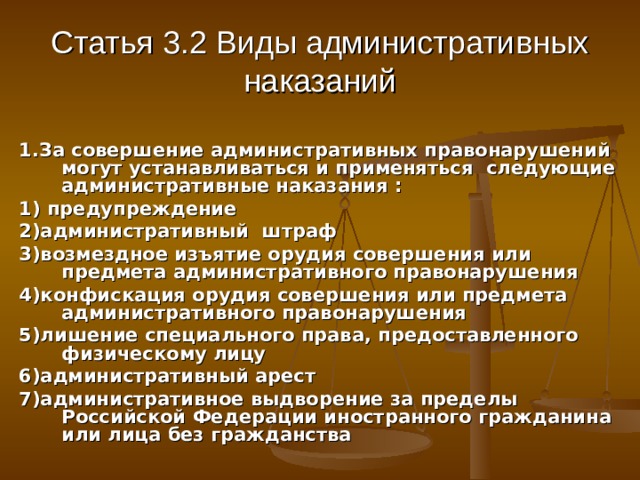Статья 3.2 Виды административных наказаний 1.За совершение административных правонарушений могут устанавливаться и применяться следующие административные наказания : 1) предупреждение 2)административный штраф 3)возмездное изъятие орудия совершения или предмета административного правонарушения 4)конфискация орудия совершения или предмета административного правонарушения 5)лишение специального права, предоставленного физическому лицу 6)административный арест 7)административное выдворение за пределы Российской Федерации иностранного гражданина или лица без гражданства 