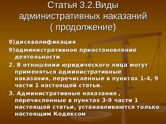 Статья 3.2.Виды административных наказаний ( продолжение) 8)дисквалификация 9)административное приостановление деятельности 2. В отношении юридического лица могут применяться административные наказания, перечисленные в пунктах 1-4, 9 части 1 настоящей статьи. 3. Административные наказания , перечисленные в пунктах 3-9 части 1 настоящей статьи, устанавливаются только настоящим Кодексом 