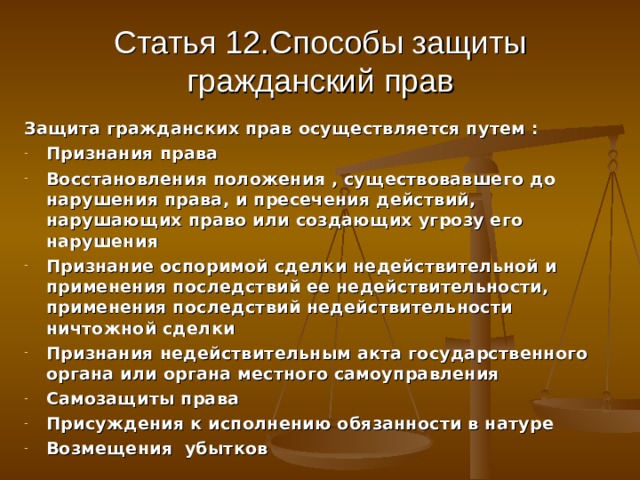 Статья 12.Способы защиты гражданский прав Защита гражданских прав осуществляется путем : Признания права Восстановления положения , существовавшего до нарушения права, и пресечения действий, нарушающих право или создающих угрозу его нарушения Признание оспоримой сделки недействительной и применения последствий ее недействительности, применения последствий недействительности ничтожной сделки Признания недействительным акта государственного органа или органа местного самоуправления Самозащиты права Присуждения к исполнению обязанности в натуре Возмещения убытков 