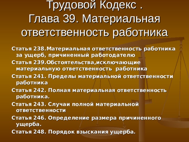 Трудовой Кодекс .  Глава 39. Материальная ответственность работника Статья 238.Материальная ответственность работника за ущерб, причиненный работодателю Статья 239.Обстоятельства,исключающие материальную ответственность работника Статья 241. Пределы материальной ответственности работника Статья 242. Полная материальная ответственность работника. Статья 243. Случаи полной материальной ответственности Статья 246. Определение размера причиненного ущерба. Статья 248. Порядок взыскания ущерба. 