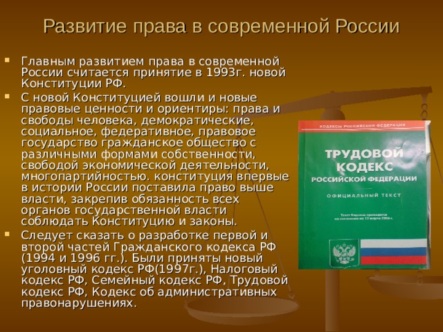Развитие права в современной России Главным развитием права в современной России считается принятие в 1993г. новой Конституции РФ. С новой Конституцией вошли и новые правовые ценности и ориентиры: права и свободы человека, демократические, социальное, федеративное, правовое государство гражданское общество с различными формами собственности, свободой экономической деятельности, многопартийностью. конституция впервые в истории России поставила право выше власти, закрепив обязанность всех органов государственной власти соблюдать Конституцию и законы. Следует сказать о разработке первой и второй частей Гражданского кодекса РФ (1994 и 1996 гг.). Были приняты новый уголовный кодекс РФ(1997г.), Налоговый кодекс РФ, Семейный кодекс РФ, Трудовой кодекс РФ, Кодекс об административных правонарушениях. 