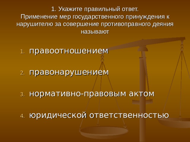  1. Укажите правильный ответ.  Применение мер государственного принуждения к нарушителю за совершение противоправного деяния называют правоотношением   правонарушением   нормативно-правовым актом   юридической ответственностью 