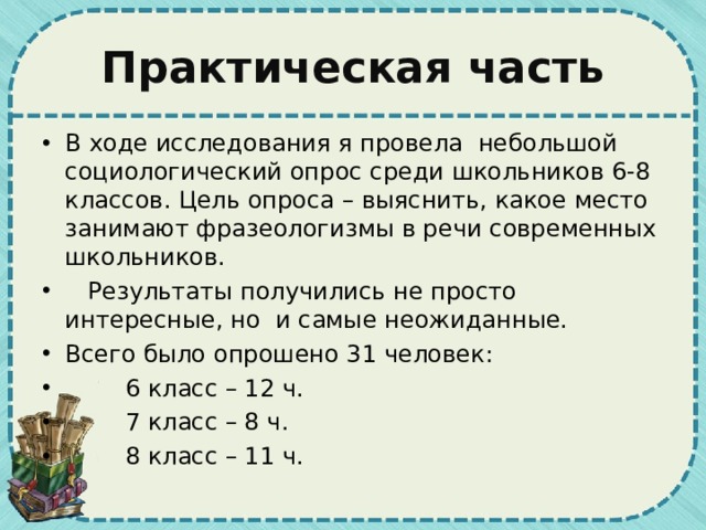 Практическая часть В ходе исследования я провела небольшой социологический опрос среди школьников 6-8 классов. Цель опроса – выяснить, какое место занимают фразеологизмы в речи современных школьников.  Результаты получились не просто интересные, но и самые неожиданные. Всего было опрошено 31 человек:  6 класс – 12 ч.  7 класс – 8 ч.  8 класс – 11 ч.  