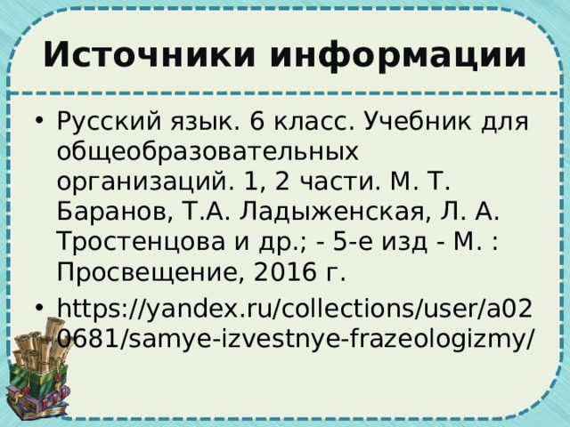 Источники информации Русский язык. 6 класс. Учебник для общеобразовательных организаций. 1, 2 части. М. Т. Баранов, Т.А. Ладыженская, Л. А. Тростенцова и др.; - 5-е изд - М. : Просвещение, 2016 г. https://yandex.ru/collections/user/a020681/samye-izvestnye-frazeologizmy/ 