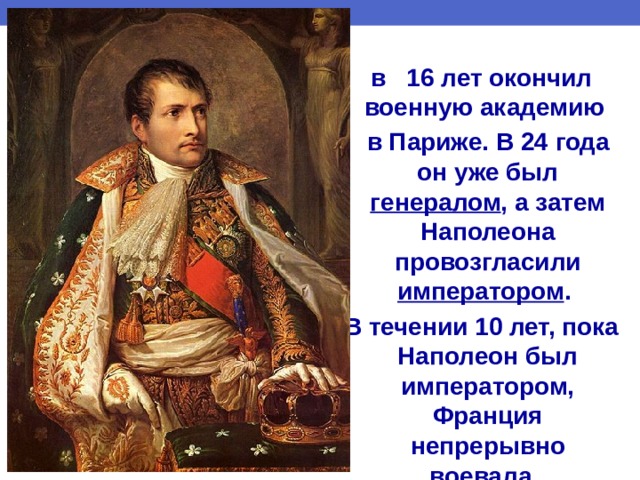 в 16 лет окончил военную академию  в Париже. В 24 года он уже был генералом , а затем Наполеона провозгласили императором . В течении 10 лет, пока Наполеон был императором, Франция непрерывно воевала. 