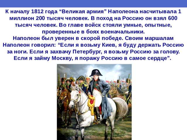 К началу 1812 года “Великая армия” Наполеона насчитывала 1 миллион 200 тысяч человек. В поход на Россию он взял 600 тысяч человек. Во главе войск стояли умные, опытные, проверенные в боях военачальники.  Наполеон был уверен в скорой победе. Своим маршалам Наполеон говорил: “Если я возьму Киев, я буду держать Россию за ноги. Если я захвачу Петербург, я возьму Россию за голову. Если я займу Москву, я поражу Россию в самое сердце”.    