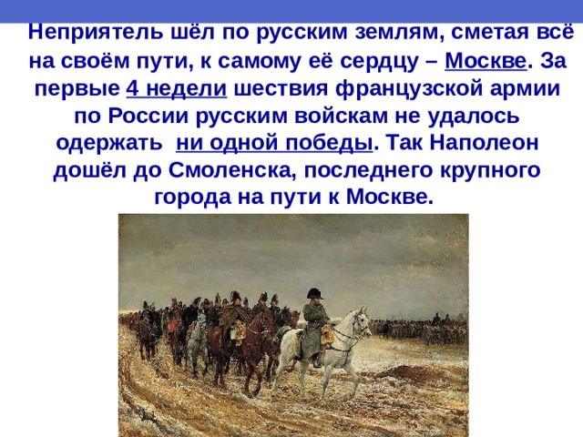  Неприятель шёл по русским землям, сметая всё на своём пути, к самому её сердцу – Москве . За первые 4 недели шествия французской армии по России русским войскам не удалось одержать ни одной победы .  Так Наполеон дошёл до Смоленска, последнего крупного города на пути к Москве. 