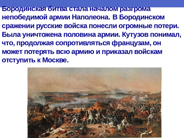 Бородинская битва стала началом разгрома непобедимой армии Наполеона.  В Бородинском сражении русские войска понесли огромные потери. Была уничтожена половина армии. Кутузов понимал, что, продолжая сопротивляться французам, он может потерять всю армию и приказал войскам отступить к Москве.   