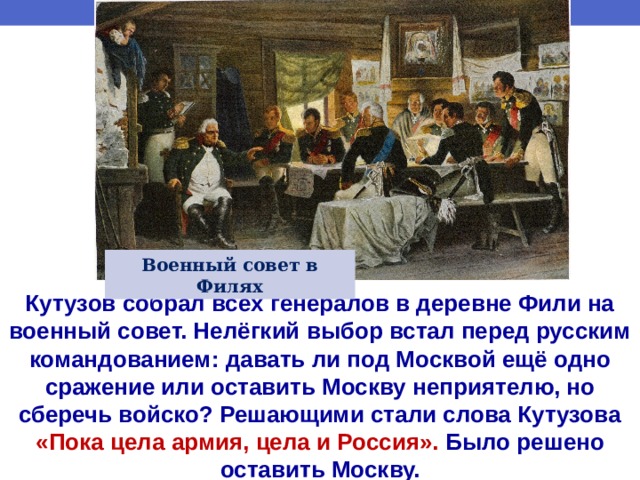 Военный совет в Филях Кутузов собрал всех генералов в деревне Фили на военный совет. Нелёгкий выбор встал перед русским командованием: давать ли под Москвой ещё одно сражение или оставить Москву неприятелю, но сберечь войско? Решающими стали слова Кутузова «Пока цела армия, цела и Россия». Было решено оставить Москву. 