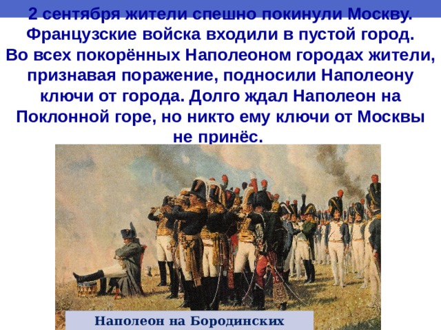 2 сентября жители спешно покинули Москву. Французские войска входили в пустой город. Во всех покорённых Наполеоном городах жители, признавая поражение, подносили Наполеону ключи от города. Долго ждал Наполеон на Поклонной горе, но никто ему ключи от Москвы не принёс.  http://os1.i.ua/3/1/8644592_1013ff43.jpg Наполеон на Бородинских высотах 