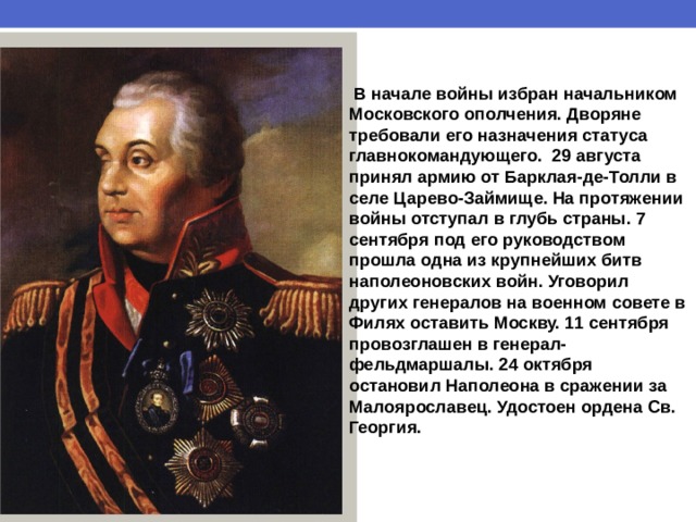  В начале войны избран начальником Московского ополчения. Дворяне требовали его назначения статуса главнокомандующего. 29 августа принял армию от Барклая-де-Толли в селе Царево-Займище. На протяжении войны отступал в глубь страны. 7 сентября под его руководством прошла одна из крупнейших битв наполеоновских войн. Уговорил других генералов на военном совете в Филях оставить Москву. 11 сентября провозглашен в генерал-фельдмаршалы. 24 октября остановил Наполеона в сражении за Малоярославец. Удостоен ордена Св. Георгия. 