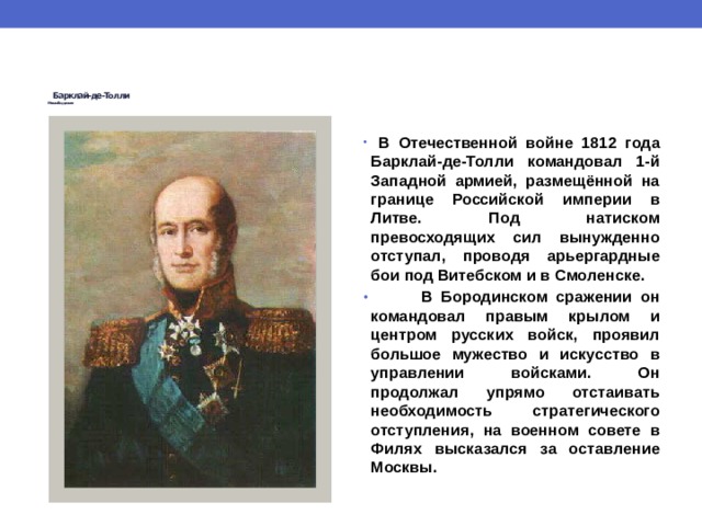  Барклай-де-Толли   Михаил Богданович     В Отечественной войне 1812 года Барклай-де-Толли командовал 1-й Западной армией, размещённой на границе Российской империи в Литве. Под натиском превосходящих сил вынужденно отступал, проводя арьергардные бои под Витебском и в Смоленске.  В Бородинском сражении он командовал правым крылом и центром русских войск, проявил большое мужество и искусство в управлении войсками. Он продолжал упрямо отстаивать необходимость стратегического отступления, на военном совете в Филях высказался за оставление Москвы. 