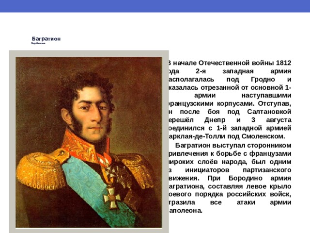  Багратион   Петр Иванович     В начале Отечественной войны 1812 года 2-я западная армия располагалась под Гродно и оказалась отрезанной от основной 1-й армии наступавшими французскими корпусами. Отступав, он после боя под Салтановкой перешёл Днепр и 3 августа соединился с 1-й западной армией Барклая-де-Толли под Смоленском.  Багратион выступал сторонником привлечения к борьбе с французами широких слоёв народа, был одним из инициаторов партизанского движения. При Бородино армия Багратиона, составляя левое крыло боевого порядка российских войск, отразила все атаки армии Наполеона. 