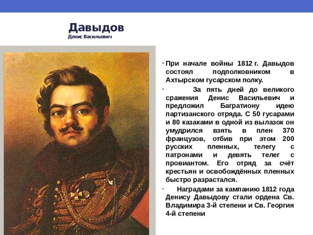  Давыдов   Денис Васильевич    При начале войны 1812 г. Давыдов состоял подполковником в Ахтырском гусарском полку.  За пять дней до великого сражения Денис Васильевич и предложил Багратиону идею партизанского отряда. С 50 гусарами и 80 казаками в одной из вылазок он умудрился взять в плен 370 французов, отбив при этом 200 русских пленных, телегу с патронами и девять телег с провиантом. Его отряд за счёт крестьян и освобождённых пленных быстро разрастался.  Наградами за кампанию 1812 года Денису Давыдову стали ордена Св. Владимира 3-й степени и Св. Георгия 4-й степени 
