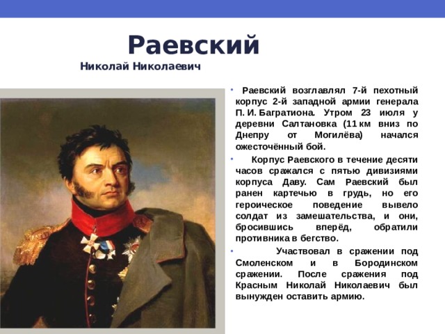  Раевский   Николай Николаевич  Раевский возглавлял 7-й пехотный корпус 2-й западной армии генерала П. И. Багратиона. Утром 23 июля у деревни Салтановка (11 км вниз по Днепру от Могилёва) начался ожесточённый бой.  Корпус Раевского в течение десяти часов сражался с пятью дивизиями корпуса Даву. Сам Раевский был ранен картечью в грудь, но его героическое поведение вывело солдат из замешательства, и они, бросившись вперёд, обратили противника в бегство.  Участвовал в сражении под Смоленском и в Бородинском сражении. После сражения под Красным Николай Николаевич был вынужден оставить армию. 