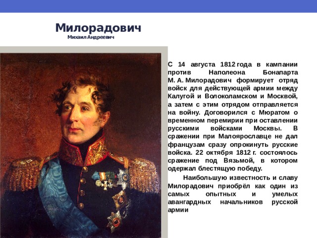  Милорадович   Михаил Андреевич    С 14 августа 1812 года в кампании против Наполеона Бонапарта М. А. Милорадович формирует отряд войск для действующей армии между Калугой и Волоколамском и Москвой, а затем с этим отрядом отправляется на войну. Договорился с Мюратом о временном перемирии при оставлении русскими войсками Москвы. В сражении при Малоярославце не дал французам сразу опрокинуть русские войска. 22 октября 1812 г. состоялось сражение под Вязьмой, в котором одержал блестящую победу.  Наибольшую известность и славу Милорадович приобрёл как один из самых опытных и умелых авангардных начальников русской армии 