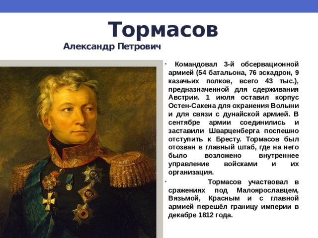 Тормасов   Александр Петрович  Командовал 3-й обсервационной армией (54 батальона, 76 эскадрон, 9 казачьих полков, всего 43 тыс.), предназначенной для сдерживания Австрии. 1 июля оставил корпус Остен-Сакена для охранения Волыни и для связи с дунайской армией. В сентябре армии соединились и заставили Шварценберга поспешно отступить к Бресту. Тормасов был отозван в главный штаб, где на него было возложено внутреннее управление войсками и их организация.  Тормасов участвовал в сражениях под Малоярославцем, Вязьмой, Красным и с главной армией перешёл границу империи в декабре 1812 года. 
