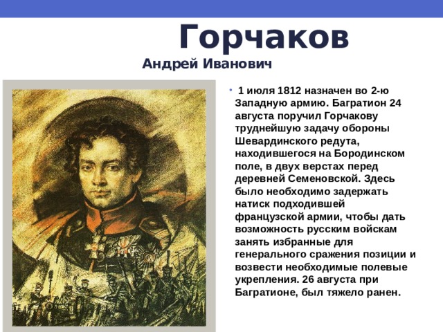  Горчаков   Андрей Иванович  1 июля 1812 назначен во 2-ю Западную армию. Багратион 24 августа поручил Горчакову труднейшую задачу обороны Шевардинского редута, находившегося на Бородинском поле, в двух верстах перед деревней Семеновской. Здесь было необходимо задержать натиск подходившей французской армии, чтобы дать возможность русским войскам занять избранные для генерального сражения позиции и возвести необходимые полевые укрепления. 26 августа при Багратионе, был тяжело ранен. 
