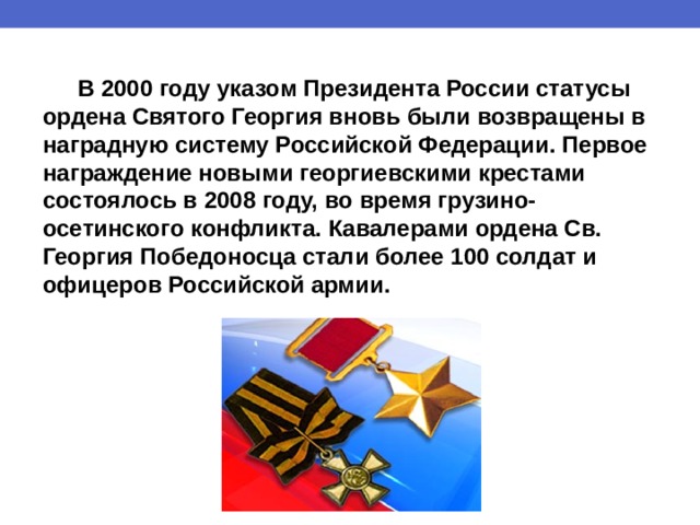  В 2000 году указом Президента России статусы ордена Святого Георгия вновь были возвращены в наградную систему Российской Федерации. Первое награждение новыми георгиевскими крестами состоялось в 2008 году, во время грузино-осетинского конфликта. Кавалерами ордена Св. Георгия Победоносца стали более 100 солдат и офицеров Российской армии. 