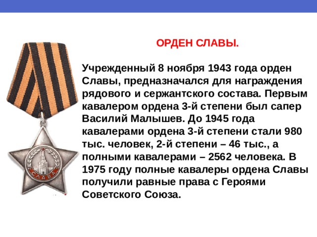 ОРДЕН СЛАВЫ.  Учрежденный 8 ноября 1943 года орден Славы, предназначался для награждения рядового и сержантского состава. Первым кавалером ордена 3-й степени был сапер Василий Малышев. До 1945 года кавалерами ордена 3-й степени стали 980 тыс. человек, 2-й степени – 46 тыс., а полными кавалерами – 2562 человека. В 1975 году полные кавалеры ордена Славы получили равные права с Героями Советского Союза. 