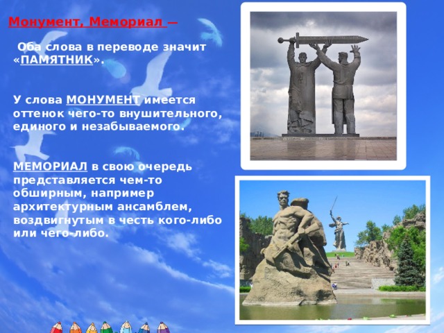Монумент, Мемориал —    Оба слова в переводе значит « ПАМЯТНИК ».   У слова МОНУМЕНТ имеется оттенок чего-то внушительного, единого и незабываемого.   МЕМОРИАЛ в свою очередь представляется чем-то обширным, например архитектурным ансамблем, воздвигнутым в честь кого-либо или чего-либо. Рисунки-клипарты Мастера изображения и постройки выполнены ученицей 7 класса Горевой Алины  