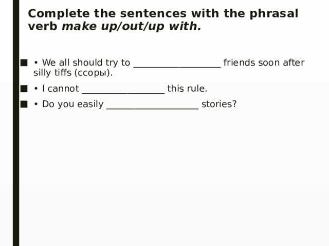 Complete the sentences with the phrasal verb make up/out/up with.   • We all should try to ___________________ friends soon after silly tiffs (ссоры). • I cannot __________________ this rule. • Do you easily ____________________ stories? 