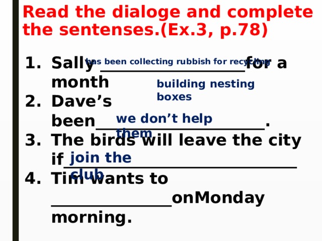 Read the dialoge and complete the sentenses.(Ex.3, p.78) Sally __________________for a month Dave’s been_____________________. The birds will leave the city if_____________________________ Tim wants to _______________onMonday morning.  has been collecting rubbish for recycling building nesting boxes we don’t help them join the club 