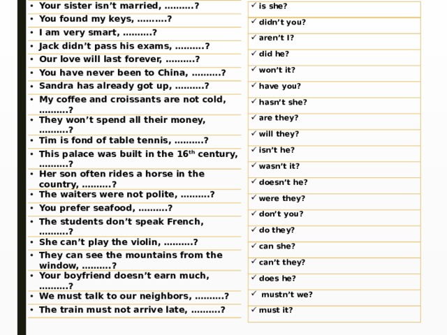 Your sister isn’t married, ……….? You found my keys, ……….? I am very smart, ……….? Jack didn’t pass his exams, ……….? Our love will last forever, ……….? You have never been to China, ……….? Sandra has already got up, ……….? My coffee and croissants are not cold, ……….? They won’t spend all their money, ……….? Tim is fond of table tennis, ……….? This palace was built in the 16 th  century, ……….? Her son often rides a horse in the country, ……….? The waiters were not polite, ……….? You prefer seafood, ……….? The students don’t speak French, ……….? She can’t play the violin, ……….? They can see the mountains from the window, ……….? Your boyfriend doesn’t earn much, ……….? We must talk to our neighbors, ……….? The train must not arrive late, ……….? is she? didn’t you? aren’t I? did he? won’t it? have you? hasn’t she? are they? will they? isn’t he? wasn’t it? doesn’t he? were they? don’t you? do they? can she? can’t they? does he?  mustn’t we? must it? 