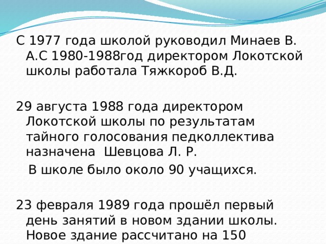 С 1977 года школой руководил Минаев В. А.С 1980-1988год директором Локотской школы работала Тяжкороб В.Д. 29 августа 1988 года директором Локотской школы по результатам тайного голосования педколлектива назначена Шевцова Л. Р.  В школе было около 90 учащихся. 23 февраля 1989 года прошёл первый день занятий в новом здании школы. Новое здание рассчитано на 150 школьных мест. 