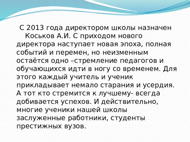  С 2013 года директором школы назначен Коськов А.И. С приходом нового директора наступает новая эпоха, полная событий и перемен, но неизменным остаётся одно –стремление педагогов и обучающихся идти в ногу со временем. Для этого каждый учитель и ученик прикладывает немало старания и усердия. А тот кто стремится к лучшему- всегда добивается успехов. И действительно, многие ученики нашей школы заслуженные работники, студенты престижных вузов. 
