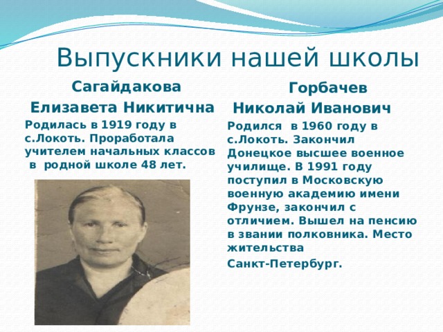  Выпускники нашей школы    Сагайдакова  Елизавета Никитична Родилась в 1919 году в с.Локоть. Проработала учителем начальных классов в родной школе 48 лет.   Горбачев  Николай Иванович Родился в 1960 году в с.Локоть. Закончил Донецкое высшее военное училище. В 1991 году поступил в Московскую военную академию имени Фрунзе, закончил с отличием. Вышел на пенсию в звании полковника. Место жительства Санкт-Петербург. 