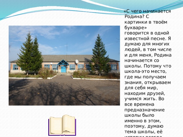  «С чего начинается Родина? С картинки в твоём букваре» говорится в одной известной песне. Я думаю для многих людей, в том числе и для меня, Родина начинается со школы. Потому что школа-это место, где мы получаем знания, открываем для себя мир, находим друзей, учимся жить. Во все времена предназначение школы было именно в этом, поэтому, думаю тема школы, её истории всегда важна и актуальна. 