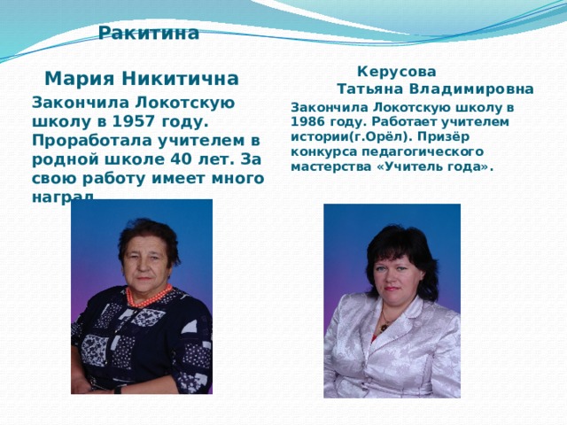  Ракитина Мария Никитична Закончила Локотскую школу в 1957 году. Проработала учителем в родной школе 40 лет. За свою работу имеет много наград  Керусова Татьяна Владимировна Закончила Локотскую школу в 1986 году. Работает учителем истории(г.Орёл). Призёр конкурса педагогического мастерства «Учитель года». 