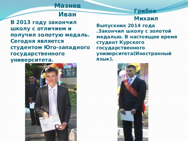  Грибов  Михаил Выпускник 2014 года .Закончил школу с золотой медалью. В настоящее время студент Курского государственного университета(Иностранный язык).  Мазнев  Иван В 2013 году закончил школу с отличием и получил золотую медаль. Сегодня является студентом Юго-западного государственного университета.  