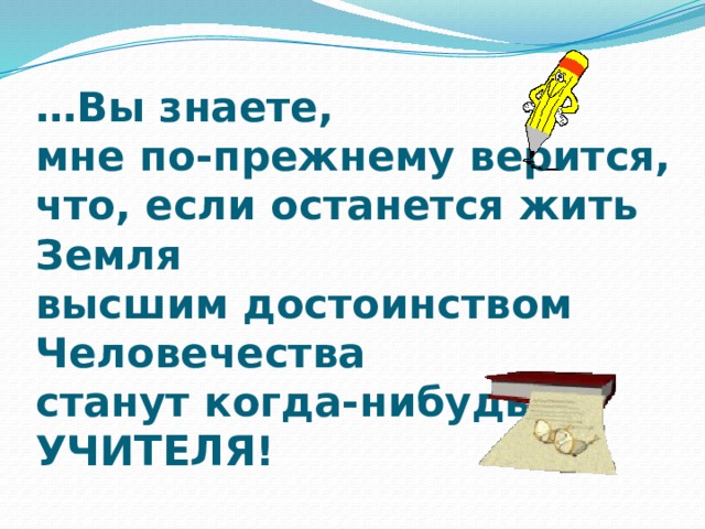 … Вы знаете,  мне по-прежнему верится,  что, если останется жить Земля  высшим достоинством Человечества  станут когда-нибудь  УЧИТЕЛЯ! 