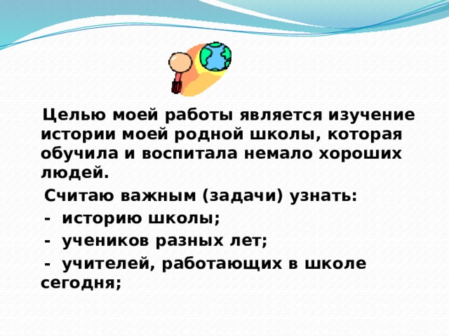  Целью моей работы является изучение истории моей родной школы, которая обучила и воспитала немало хороших людей.  Считаю важным (задачи) узнать:  - историю школы;  - учеников разных лет;  - учителей, работающих в школе сегодня; 