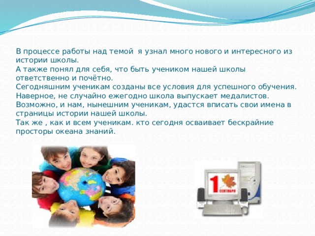     В процессе работы над темой я узнал много нового и интересного из истории школы.  А также понял для себя, что быть учеником нашей школы ответственно и почётно.  Сегодняшним ученикам созданы все условия для успешного обучения.  Наверное, не случайно ежегодно школа выпускает медалистов.  Возможно, и нам, нынешним ученикам, удастся вписать свои имена в страницы истории нашей школы.  Так же , как и всем ученикам. кто сегодня осваивает бескрайние просторы океана знаний. 