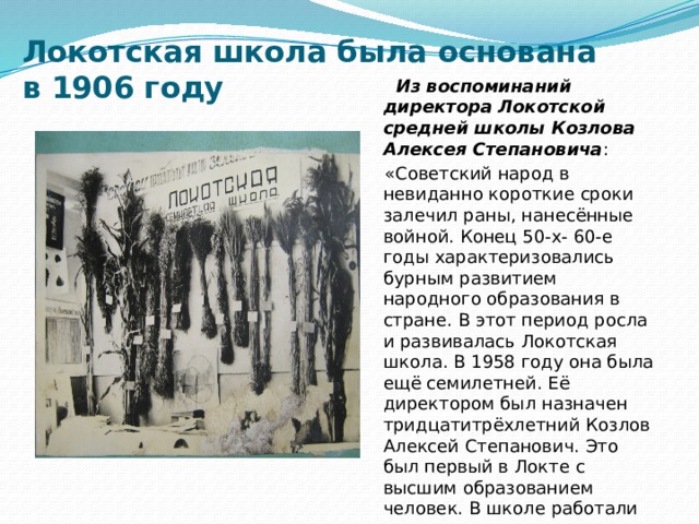 Локотская школа была основана  в 1906 году  Из воспоминаний директора Локотской средней школы Козлова Алексея Степановича :  «Советский народ в невиданно короткие сроки залечил раны, нанесённые войной. Конец 50-х- 60-е годы характеризовались бурным развитием народного образования в стране. В этот период росла и развивалась Локотская школа. В 1958 году она была ещё семилетней. Её директором был назначен тридцатитрёхлетний Козлов Алексей Степанович. Это был первый в Локте с высшим образованием человек. В школе работали учителя, закончившие педагогичекое училище и учительский институт. 