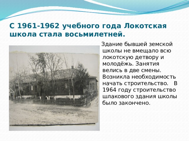 С 1961-1962 учебного года Локотская школа стала восьмилетней.  Здание бывшей земской школы не вмещало всю локотскую детвору и молодёжь. Занятия велись в две смены. Возникла необходимость начать строительство. В 1964 году строительство шлакового здания школы было закончено. 
