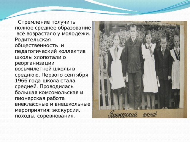  Стремление получить полное среднее образование всё возрастало у молодёжи. Родительская общественность и педагогический коллектив школы хлопотали о реорганизации восьмилетней школы в среднюю. Первого сентября 1966 года школа стала средней. Проводилась большая комсомольская и пионерская работа внеклассные и внешкольные мероприятия: экскурсии, походы, соревнования. 