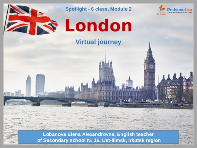 Spotlight - 6 class, Module 2 London Virtual journey Переход на следующий слайд происходит через 12 секунд. Lobanova Elena Alexandrovna, English teacher  of Secondary school № 15, Ust-Ilimsk, Irkutsk region  