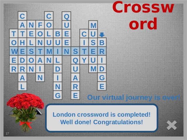 Crossword C C Q F N O A U M T E T O E B L U C O H U I L S B N E U E S W M T R E I S N T Q N O D E I Y U L A D M I U R N R D G N A A I E R L N После последнего 12 слова «BRIDGE» появятся коллаж и букет красных роз, прозвучит торжественная мелодия. Учащиеся увидят надпись о том, что виртуальная экскурсия завершена. Завершение просмотра произойдёт при нажатии на крестик внизу слайда. E G Our virtual journey is over! It is across two banks of the Thames River London crossword is completed! Well done! Congratulations! 5 5 