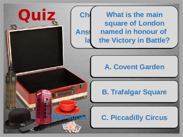 Quiz What is the main square of London named in honour of What river is London located on? Where is the official residence of Where can you see the British Queen? the Victory in Battle? the Royal Jewelry and the old weapon? What is the popular attraction where you can get a great view Choose the items and put them into the case. What is the most famous shopping street in London? Answer the questions about landmarks of London! of London? А. the Thames А. the British Museum А. Covent Garden А. Kensington Palace А. the London Head А. Wall Street Buckingham Palace The Tower of London Trafalgar Square Oxford Street The Thames River The London Eye B. Buckingham Palace B. Trafalgar Square B. the Severn B. Buckingham Palace B. the London Tube B. Oxford Street Триггеры установлены на сувениры и варианты ответов. Рекомендуется нажимать на сувенир, который пульсирует. Порядок укладки памятных подарков следующий: свёрнутый зонт, фунты стерлингов, телефонная будка, чайная пара, макет Биг Бена и шляпа-котелок. C. the Tower of London C. Westminster Palace C. Piccadilly Circus C. the Avon C. the London Eye C. Hollywood Boulevard Well done! 4 5 