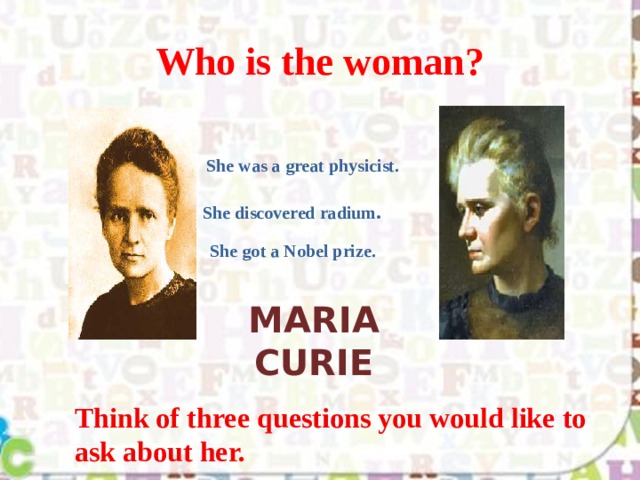 Who is the woman? She was a great physicist. She discovered radium . She got a Nobel prize. Maria Curie Think of three questions you would like to ask about her. 