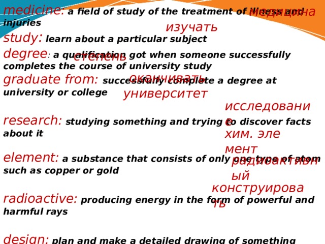 medicine:  a field of study of the treatment of illness and injuries study :  learn about a particular subject degree : a qualification got when someone suc­cessfully completes the course of university study graduate from: successfully complete a degree at university or college  research:  studying something and trying to dis­cover facts about it  element:  a substance that consists of only one type of atom such as copper or gold  radioactive:  producing energy in the form of powerful and harmful rays  design:  plan and make a detailed drawing of something              медицина изучать степень  оканчивать университет ­ исследование хим. эле­мент радиоактивный конструировать 