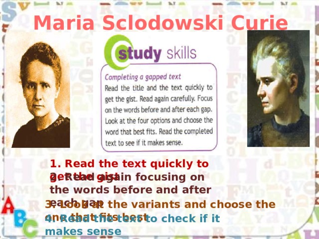 Maria Sclodowski Curie 1. Read the text quickly to get the gist 2. Read again focusing on the words before and after each gap 3. Look at the variants and choose the one that fits best 4. Read the text to check if it makes sense 