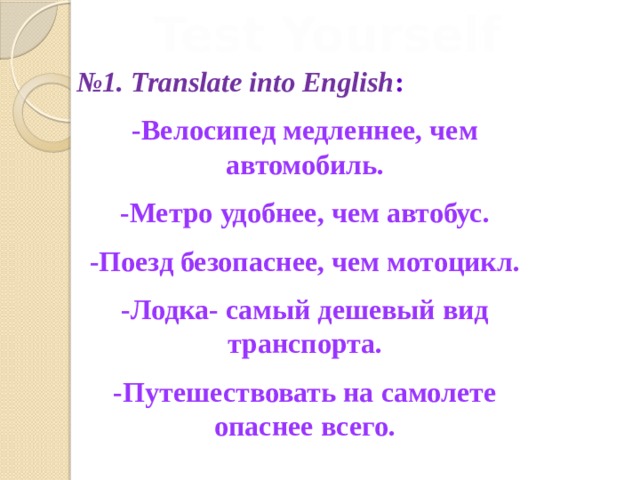 Test Yourself № 1. Translate into English : -Велосипед медленнее, чем автомобиль. -Метро удобнее, чем автобус. -Поезд безопаснее, чем мотоцикл. -Лодка- самый дешевый вид транспорта. -Путешествовать на самолете опаснее всего.  