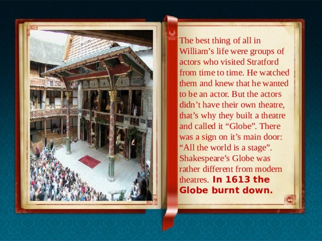 The best thing of all in William’s life were groups of actors who visited Stratford from time to time. He watched them and knew that he wanted to be an actor. But the actors didn’t have their own theatre, that’s why they built a theatre and called it “Globe”. There was a sign on it’s main door: “All the world is a stage”. Shakespeare’s Globe was rather different from modern theatres.  In 1613 the Globe burnt down. 